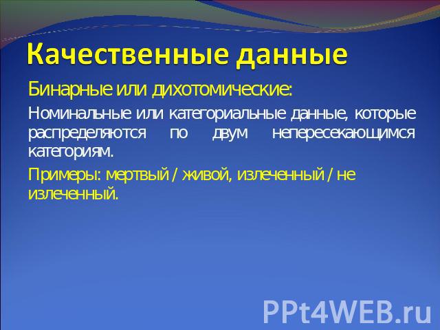 Качественные данные Бинарные или дихотомические:Номинальные или категориальные данные, которые распределяются по двум непересекающимся категориям.Примеры: мертвый / живой, излеченный / не излеченный.