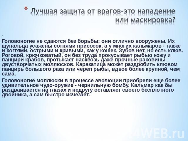 Лучшая защита от врагов-это нападение или маскировка? . Головоногие не сдаются без борьбы: они отлично вооружены. Их щупальца усажены сотнями присосок, а у многих кальмаров - также и когтями, острыми и кривыми, как у кошек. Зубов нет, но есть клюв. …