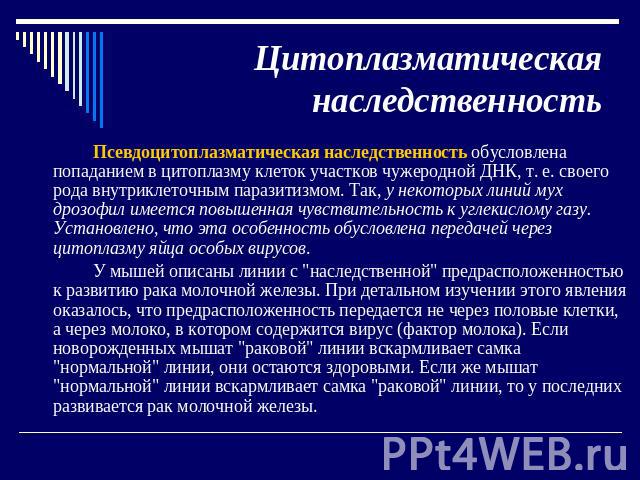 Цитоплазматическая наследственность Псевдоцитоплазматическая наследственность обусловлена попаданием в цитоплазму клеток участков чужеродной ДНК, т. е. своего рода внутриклеточным паразитизмом. Так, у некоторых линий мух дрозофил имеется повышенная …