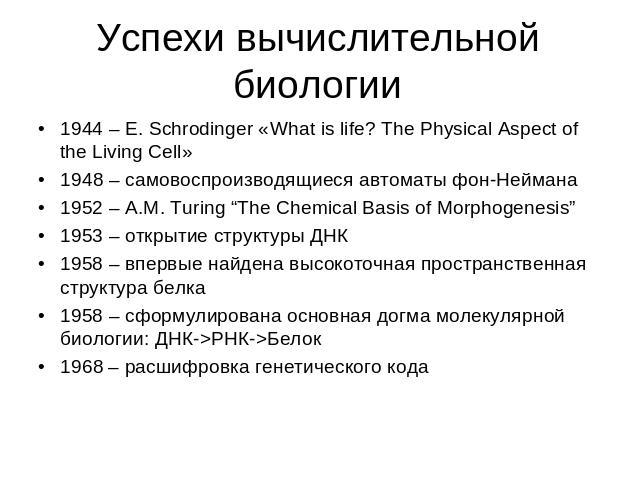 Успехи вычислительной биологии 1944 – E. Schrodinger «What is life? The Physical Aspect of the Living Cell»1948 – самовоспроизводящиеся автоматы фон-Неймана1952 – A.M. Turing “The Chemical Basis of Morphogenesis”1953 – открытие структуры ДНК1958 – в…