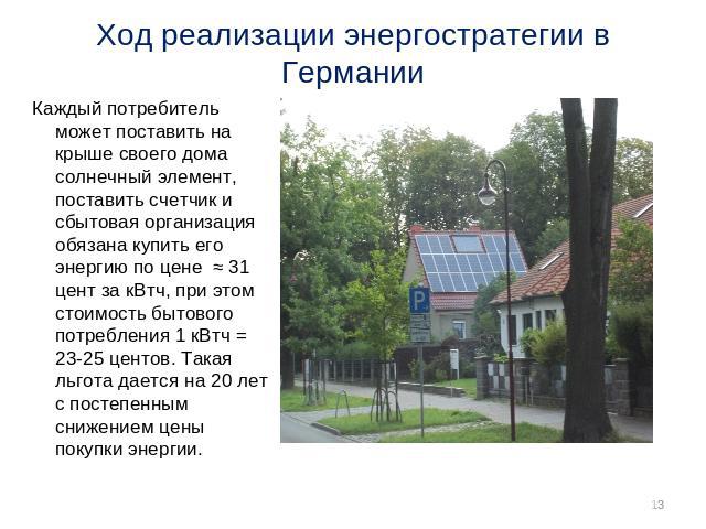 Ход реализации энергостратегии в Германии Каждый потребитель может поставить на крыше своего дома солнечный элемент, поставить счетчик и сбытовая организация обязана купить его энергию по цене ≈ 31 цент за кВтч, при этом стоимость бытового потреблен…