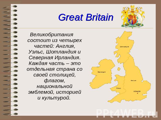 Great Britain Великобритания состоит из четырех частей: Англия, Уэльс, Шотландия и Северная Ирландия. Каждая часть – это отдельная страна со своей столицей, флагом, национальной эмблемой, историей и культурой.
