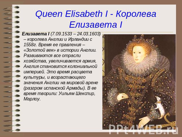 Queen Elisabeth I - Королева Елизавета I Елизавета I (7.09.1533 – 24.03.1603) – королева Англии и Ирландии с 1558г. Время ее правления – «Золотой век» в истории Англии. Развиваются все отрасли хозяйства, увеличивается армия, Англия становится колони…