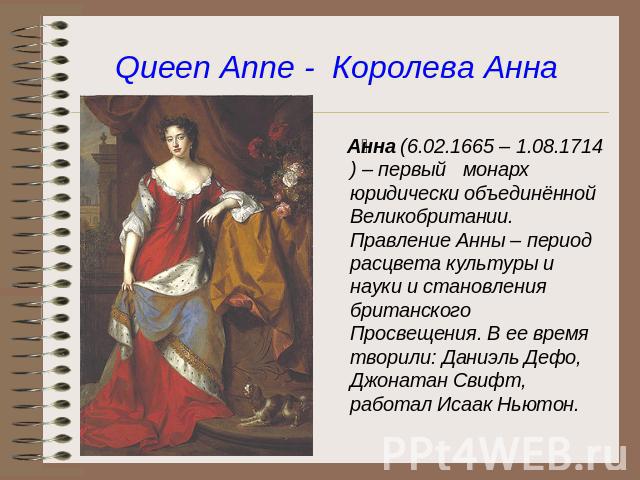 Queen Anne - Королева Анна Анна (6.02.1665 – 1.08.1714) – первый монарх юридически объединённой Великобритании. Правление Анны – период расцвета культуры и науки и становления британского Просвещения. В ее время творили: Даниэль Дефо, Джонатан Свифт…
