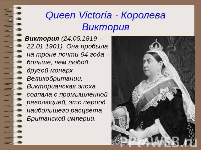 Queen Victoria - Королева Виктория Виктория (24.05.1819 – 22.01.1901). Она пробыла на троне почти 64 года – больше, чем любой другой монарх Великобритании. Викторианская эпоха совпала с промышленной революцией, это период наибольшего расцвета Британ…