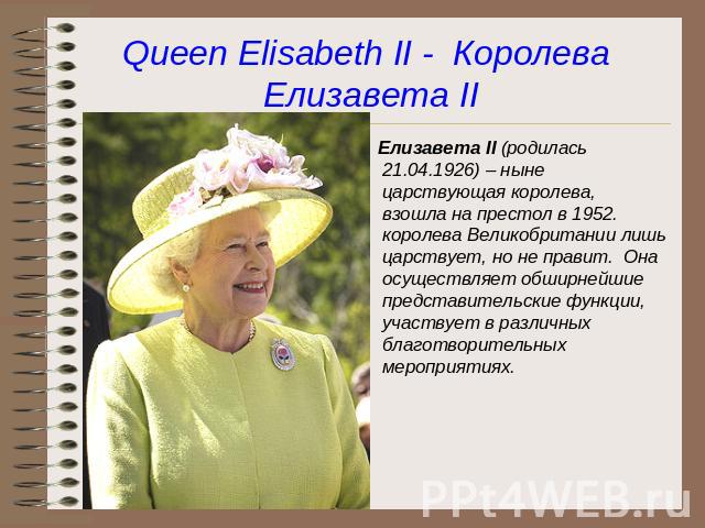 Queen Elisabeth II - Королева Елизавета II Елизавета II (родилась 21.04.1926) – ныне царствующая королева, взошла на престол в 1952. королева Великобритании лишь царствует, но не правит. Она осуществляет обширнейшие представительские функции, участв…