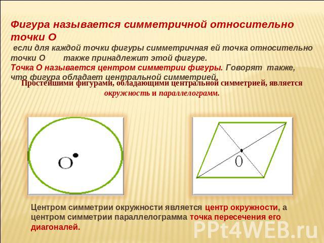 Фигура называется симметричной относительно точки О если для каждой точки фигуры симметричная ей точка относительно точки О также принадлежит этой фигуре. Точка О называется центром симметрии фигуры. Говорят также, что фигура обладает центральной си…