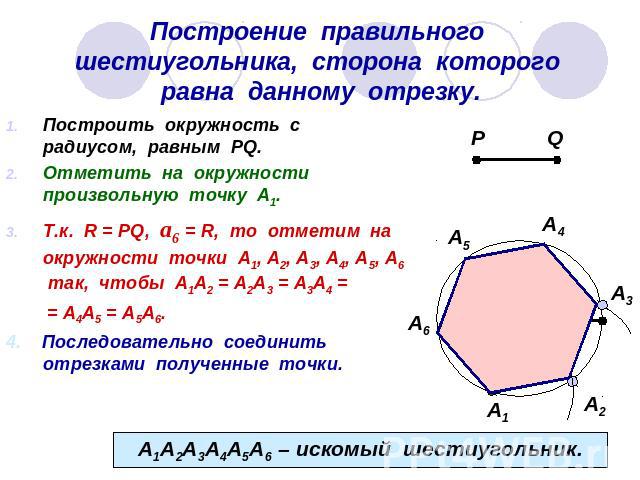 Построение правильного шестиугольника, сторона которого равна данному отрезку. Построить окружность с радиусом, равным PQ.Отметить на окружности произвольную точку А1.Т.к. R = PQ, а6 = R, то отметим на окружности точки А1, А2, А3, А4, А5, А6 так, чт…