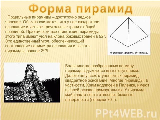 Форма пирамид Правильные пирамиды – достаточно редкое явление. Обычно считается, что у нее квадратное основание и четыре треугольные грани с общей вершиной. Практически все египетские пирамиды этого типа имеют угол на клона боковых граней в 52°. Это…