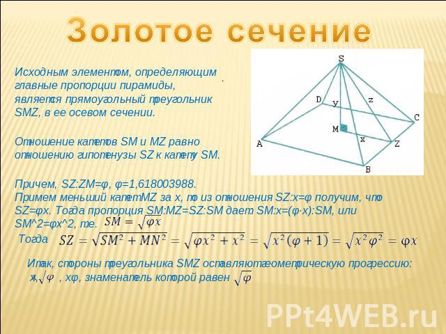 Золотое сечение Исходным элементом, определяющим главные пропорции пирамиды, является прямоугольный треугольник SMZ, в ее осевом сечении. Отношение катетов SM и MZ равно отношению гипотенузы SZ к катету SM. Причем, SZ:ZM=φ, φ=1,618003988.Примем мень…