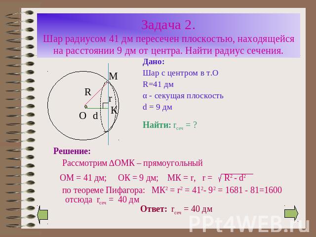 Задача 2.Шар радиусом 41 дм пересечен плоскостью, находящейся на расстоянии 9 дм от центра. Найти радиус сечения. Дано:Шар с центром в т.ОR=41 дмα - секущая плоскостьd = 9 дм Решение: Рассмотрим ∆ОМК – прямоугольный ОМ = 41 дм; ОК = 9 дм; МК = r, r …