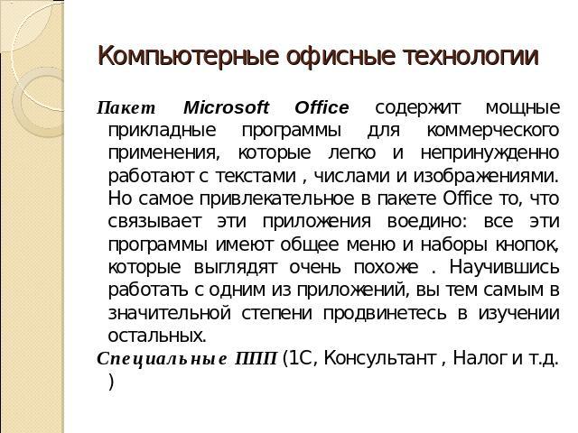 Компьютерные офисные технологии Пакет Microsoft Office содержит мощные прикладные программы для коммерческого применения, которые легко и непринужденно работают с текстами , числами и изображениями. Но самое привлекательное в пакете Office то, что с…