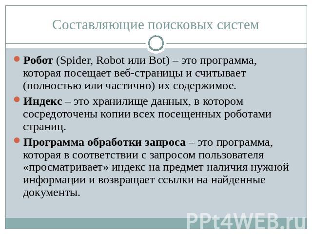 Составляющие поисковых систем Робот (Spider, Robot или Bot) – это программа, которая посещает веб-страницы и считывает (полностью или частично) их содержимое.Индекс – это хранилище данных, в котором сосредоточены копии всех посещенных роботами стран…