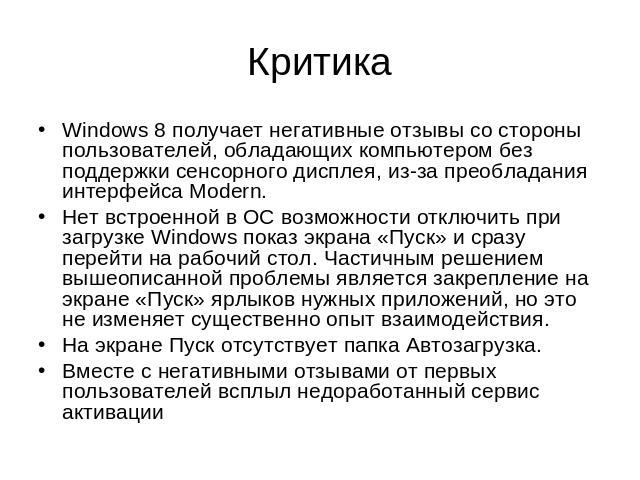 Критика Windows 8 получает негативные отзывы со стороны пользователей, обладающих компьютером без поддержки сенсорного дисплея, из-за преобладания интерфейса Modern. Нет встроенной в ОС возможности отключить при загрузке Windows показ экрана «Пуск» …