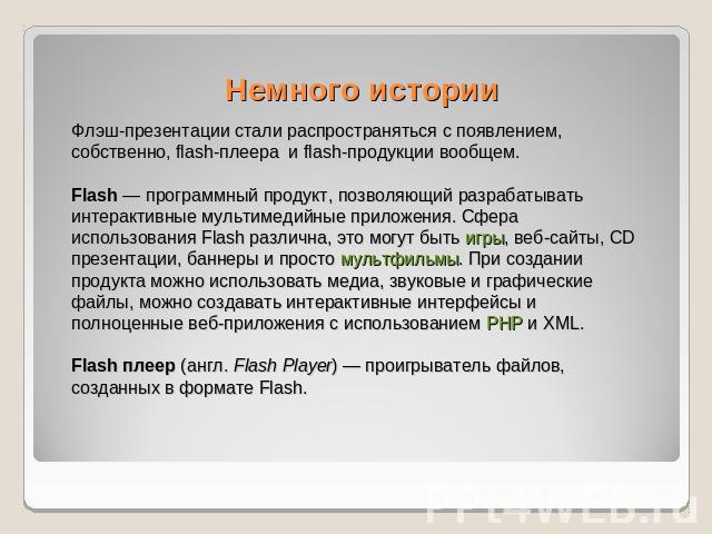 Немного истории Флэш-презентации стали распространяться с появлением, собственно, flash-плеера и flash-продукции вообщем. Flash — программный продукт, позволяющий разрабатывать интерактивные мультимедийные приложения. Сфера использования Flash разли…