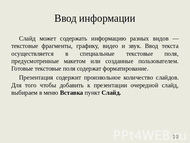 Ввод информации Слайд может содержать информацию разных видов — текстовые фрагменты, графику, видео и звук. Ввод текста осуществляется в специальные текстовые поля, предусмотренные макетом или созданные пользователем. Готовые текстовые поля содержат…