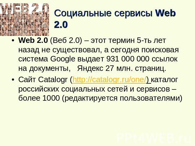 Социальные сервисы Web 2.0 Web 2.0 (Веб 2.0) – этот термин 5-ть лет назад не существовал, а сегодня поисковая система Google выдает 931 000 000 ссылок на документы, Яндекс 27 млн. страниц.Cайт Сatalogr (http://catalogr.ru/one/) каталог российских со…