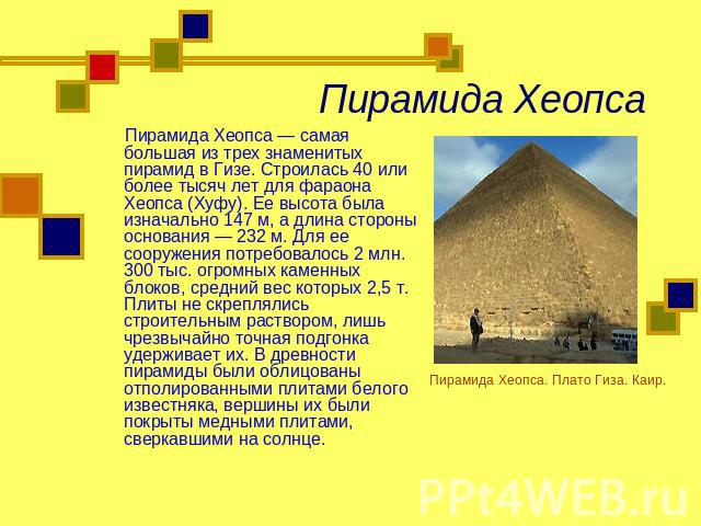 Пирамида Хеопса Пирамида Хеопса — самая большая из трех знаменитых пирамид в Гизе. Строилась 40 или более тысяч лет для фараона Хеопса (Хуфу). Ее высота была изначально 147 м, а длина стороны основания — 232 м. Для ее сооружения потребовалось 2 млн.…