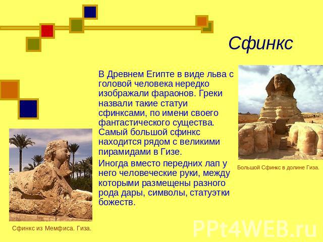 Сфинкс В Древнем Египте в виде льва с головой человека нередко изображали фараонов. Греки назвали такие статуи сфинксами, по имени своего фантастического существа. Самый большой сфинкс находится рядом с великими пирамидами в Гизе.Иногда вместо перед…