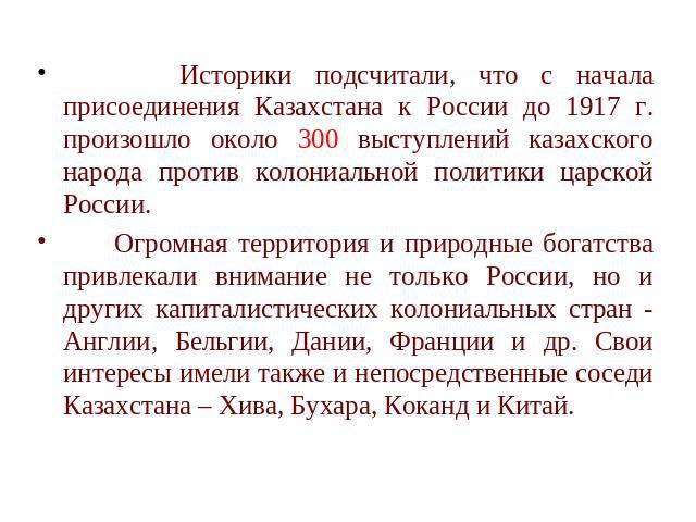 Историки подсчитали, что с начала присоединения Казахстана к России до 1917 г. произошло около 300 выступлений казахского народа против колониальной политики царской России. Огромная территория и природные богатства привлекали внимание не только Рос…