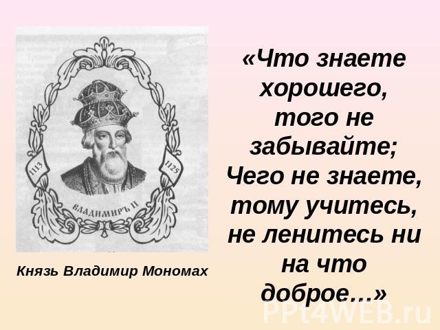 Князь Владимир Мономах «Что знаете хорошего, того не забывайте; Чего не знаете, тому учитесь, не ленитесь ни на что доброе…»