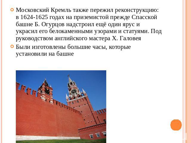 Московский Кремль также пережил реконструкцию: в 1624-1625 годах на приземистой прежде Спасской башне Б. Огурцов надстроил ещё один ярус и украсил его белокаменными узорами и статуями. Под руководством английского мастера Х. ГаловеяБыли изготовлены …