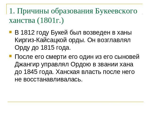 1. Причины образования Букеевского ханства (1801г.) В 1812 году Букей был возведен в ханы Киргиз-Кайсацкой орды. Он возглавлял Орду до 1815 года. После его смерти его один из его сыновей Джангир управлял Ордою в звании хана до 1845 года. Ханская вла…