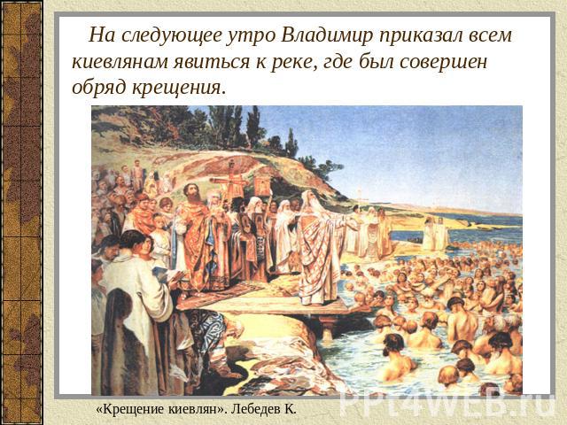 На следующее утро Владимир приказал всем киевлянам явиться к реке, где был совершен обряд крещения. «Крещение киевлян». Лебедев К.