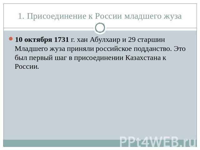 1. Присоединение к России младшего жуза 10 октября 1731 г. хан Абулхаир и 29 старшин Младшего жуза приняли российское подданство. Это был первый шаг в присоединении Казахстана к России.