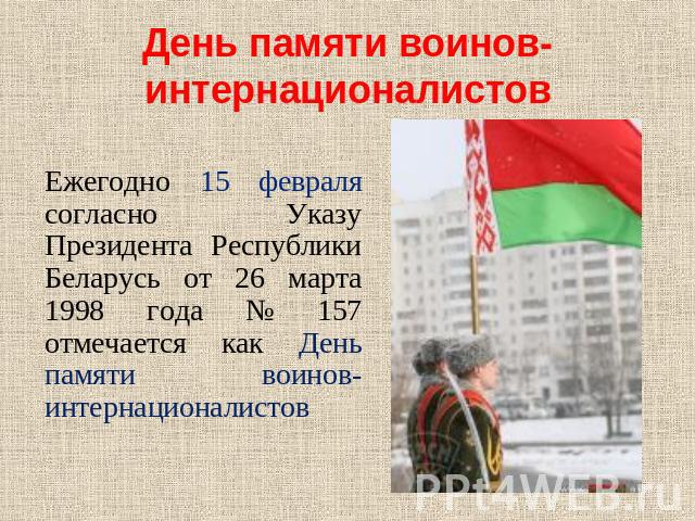 День памяти воинов-интернационалистов Ежегодно 15 февраля согласно Указу Президента Республики Беларусь от 26 марта 1998 года № 157 отмечается как День памяти воинов-интернационалистов