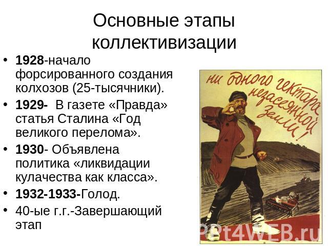 Основные этапы коллективизации 1928-начало форсированного создания колхозов (25-тысячники).1929- В газете «Правда» статья Сталина «Год великого перелома».1930- Объявлена политика «ликвидации кулачества как класса». 1932-1933-Голод.40-ые г.г.-Заверша…