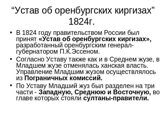 “Устав об оренбургских киргизах” 1824г. В 1824 году правительством России был принят «Устав об оренбургских киргизах», разработанный оренбургским генерал-губернатором П.К.Эссеном. Согласно Уставу также как и в Среднем жузе, в Младшем жузе отменялась…