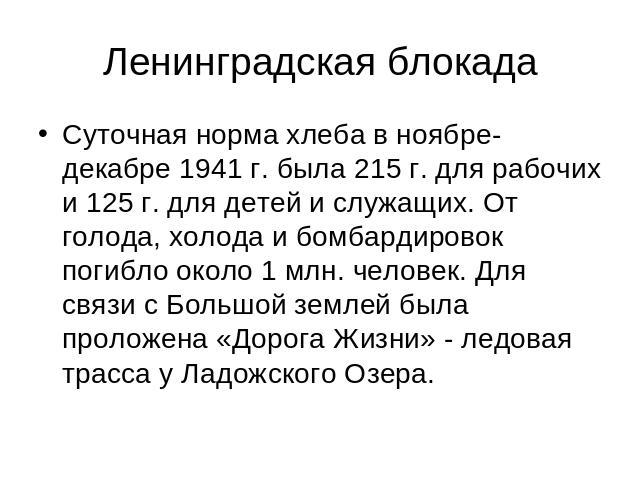 Ленинградская блокада Суточная норма хлеба в ноябре-декабре 1941 г. была 215 г. для рабочих и 125 г. для детей и служащих. От голода, холода и бомбардировок погибло около 1 млн. человек. Для связи с Большой землей была проложена «Дорога Жизни» - лед…