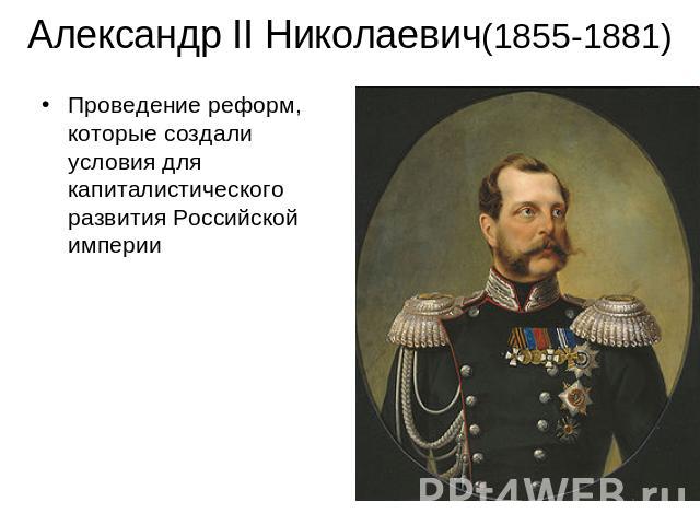 Александр II Николаевич(1855-1881) Проведение реформ, которые создали условия для капиталистического развития Российской империи