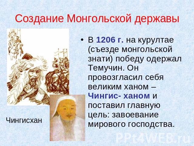 Создание Монгольской державы В 1206 г. на курултае (съезде монгольской знати) победу одержал Темучин. Он провозгласил себя великим ханом – Чингис- ханом и поставил главную цель: завоевание мирового господства. Чингисхан