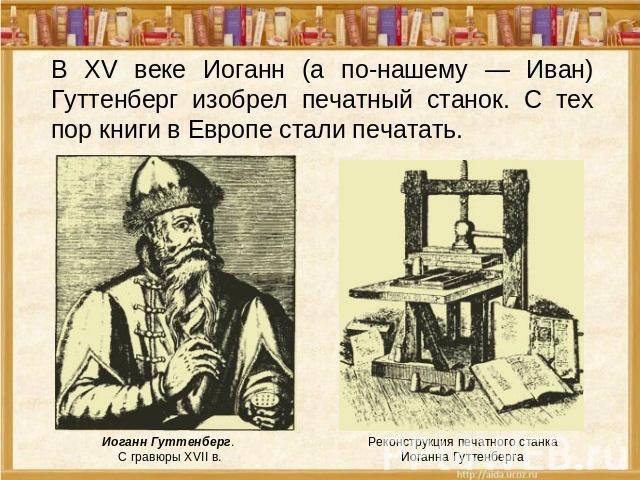 В XV веке Иоганн (а по-нашему — Иван) Гуттенберг изобрел печатный станок. С тех пор книги в Европе стали печатать. Иоганн Гуттенберг. С гравюры XVII в. Реконструкция печатного станка Иоганна Гуттенберга