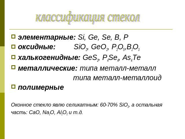 классификация стекол элементарные: Si, Ge, Se, B, Pоксидные: SiO2, GeO2, P2O5,B2O3халькогенидные: GeS2, P4Se4, As4Teметаллические: типа металл-металл типа металл-металлоидполимерныеОконное стекло явлю селикатным: 60-70% SiO2, а остальнаячасть: CaO, …