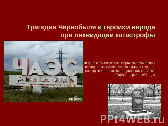 Трагедия Чернобыля и героизм народа при ликвидации катастрофыНи одно событие после Второй мировой войныне задело за живое столько людей в Европе, как взрыв 4-го реактора Чернобыльской АЭС.“Таймс”, апрель 1987 года