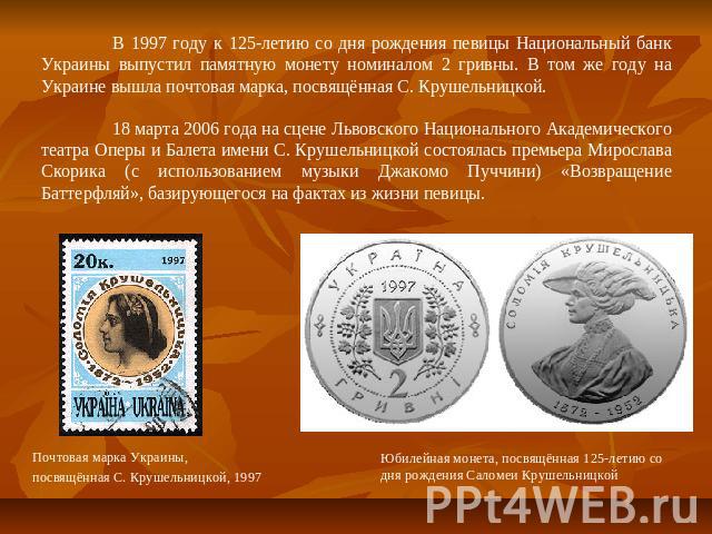 В 1997 году к 125-летию со дня рождения певицы Национальный банк Украины выпустил памятную монету номиналом 2 гривны. В том же году на Украине вышла почтовая марка, посвящённая С. Крушельницкой.18 марта 2006 года на сцене Львовского Национального Ак…