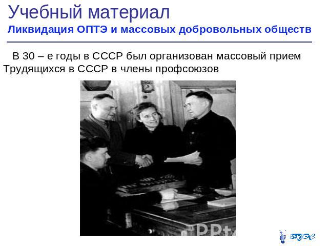 Учебный материал Ликвидация ОПТЭ и массовых добровольных обществ В 30 – е годы в СССР был организован массовый прием Трудящихся в СССР в члены профсоюзов