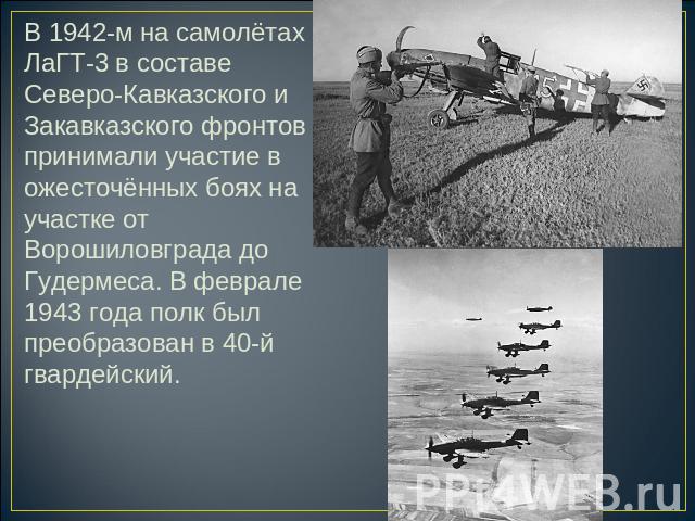 В 1942-м на самолётах ЛаГТ-3 в составе Северо-Кавказского и Закавказского фронтов принимали участие в ожесточённых боях на участке от Ворошиловграда до Гудермеса. В феврале 1943 года полк был преобразован в 40-й гвардейский.