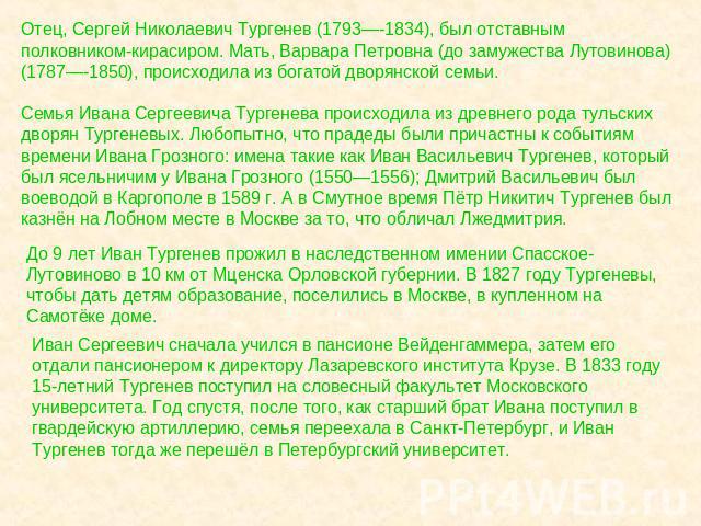 Отец, Сергей Николаевич Тургенев (1793—-1834), был отставным полковником-кирасиром. Мать, Варвара Петровна (до замужества Лутовинова) (1787—-1850), происходила из богатой дворянской семьи.Семья Ивана Сергеевича Тургенева происходила из древнего рода…