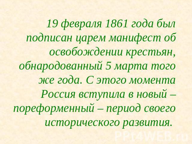 19 февраля 1861 года был подписан царем манифест об освобождении крестьян, обнародованный 5 марта того же года. С этого момента Россия вступила в новый – пореформенный – период своего исторического развития.