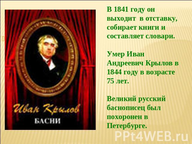 В 1841 году он выходит в отставку, собирает книги и составляет словари.Умер Иван Андреевич Крылов в 1844 году в возрасте 75 лет.Великий русский баснописец был похоронен в Петербурге.