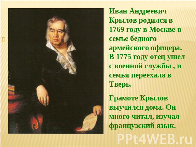 Иван Андреевич Крылов родился в 1769 году в Москве в семье бедного армейского офицера. В 1775 году отец ушел с военной службы , и семья переехала в Тверь. Грамоте Крылов выучился дома. Он много читал, изучал французский язык.