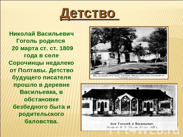 Детство Николай Васильевич Гоголь родился 20 марта ст. ст. 1809 года в селе Сорочинцы недалеко от Полтавы. Детство будущего писателя прошло в деревне Васильевка, в обстановке безбедного быта и родительского баловства.