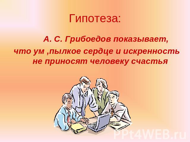 Гипотеза: А. С. Грибоедов показывает, что ум ,пылкое сердце и искренность не приносят человеку счастья