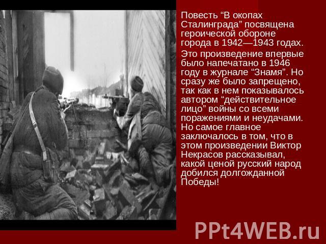 Повесть “В окопах Сталинграда” посвящена героической обороне города в 1942—1943 годах. Это произведение впервые было напечатано в 1946 году в журнале “Знамя”. Но сразу же было запрещено, так как в нем показывалось автором “действительное лицо” войны…