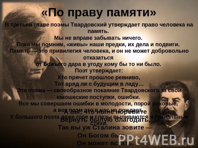 «По праву памяти» В третьей главе поэмы Твардовский утверждает право человека на память. Мы не вправе забывать ничего. Пока мы помним, «живы» наши предки, их дела и подвиги. Память — это привилегия человека, и он не может добровольно отказаться от Б…