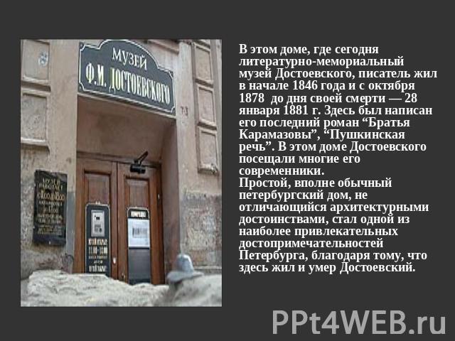 В этом доме, где сегодня литературно-мемориальный музей Достоевского, писатель жил в начале 1846 года и с октября 1878 до дня своей смерти — 28 января 1881 г. Здесь был написан его последний роман “Братья Карамазовы”, “Пушкинская речь”. В этом доме …